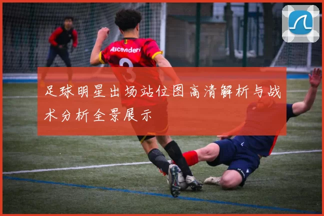 足球明星出场站位图高清解析与战术分析全景展示
