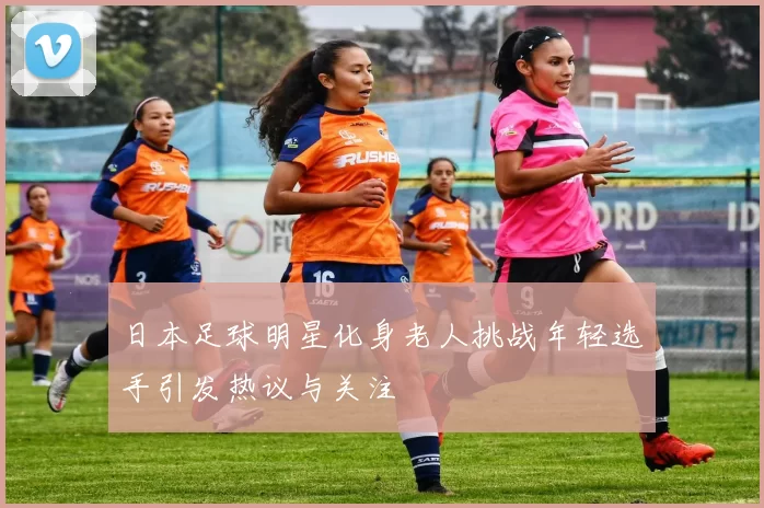 日本足球明星化身老人挑战年轻选手引发热议与关注