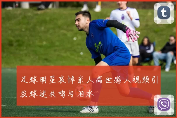 足球明星哀悼亲人离世感人视频引发球迷共鸣与泪水