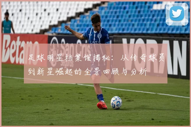 足球明星档案馆揭秘：从传奇球员到新星崛起的全景回顾与分析