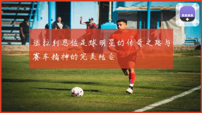 法拉利恩佐足球明星的传奇之路与赛车精神的完美结合