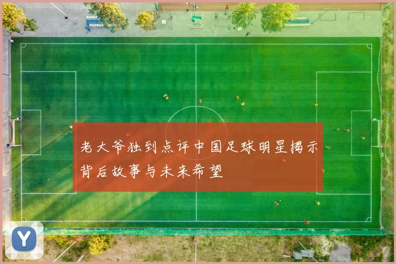老大爷独到点评中国足球明星揭示背后故事与未来希望