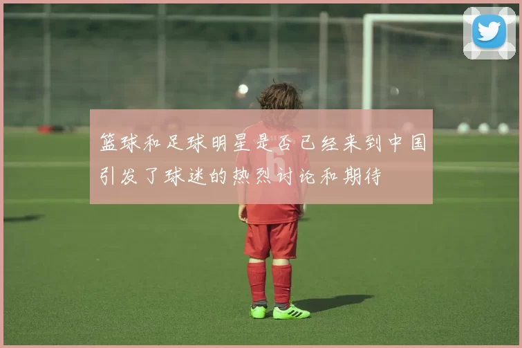 篮球和足球明星是否已经来到中国引发了球迷的热烈讨论和期待