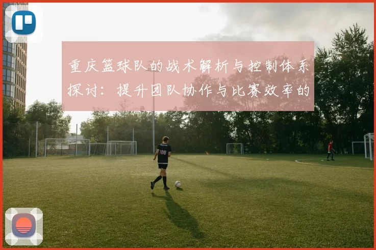 重庆篮球队的战术解析与控制体系探讨：提升团队协作与比赛效率的关键策略