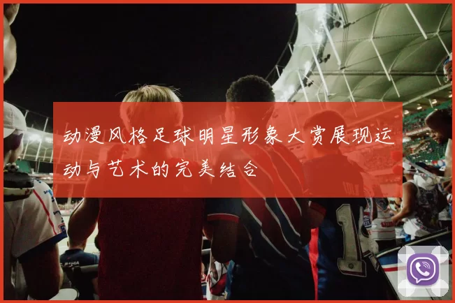 动漫风格足球明星形象大赏展现运动与艺术的完美结合