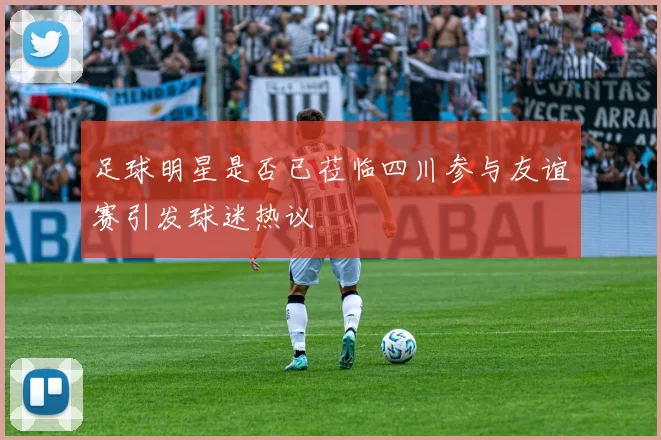 足球明星是否已莅临四川参与友谊赛引发球迷热议