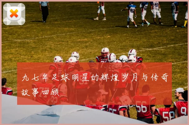 九七年足球明星的辉煌岁月与传奇故事回顾