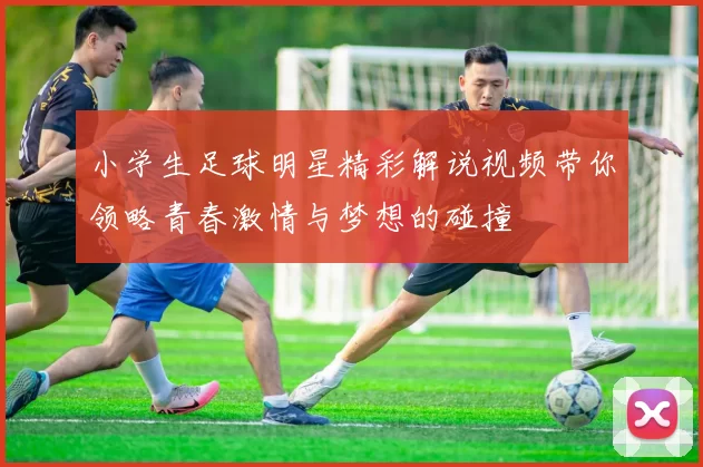 小学生足球明星精彩解说视频带你领略青春激情与梦想的碰撞