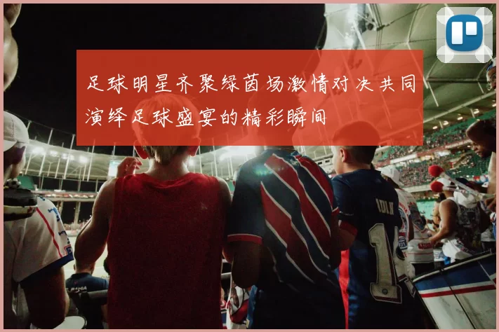 足球明星齐聚绿茵场激情对决共同演绎足球盛宴的精彩瞬间