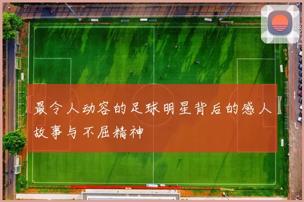 最令人动容的足球明星背后的感人故事与不屈精神
