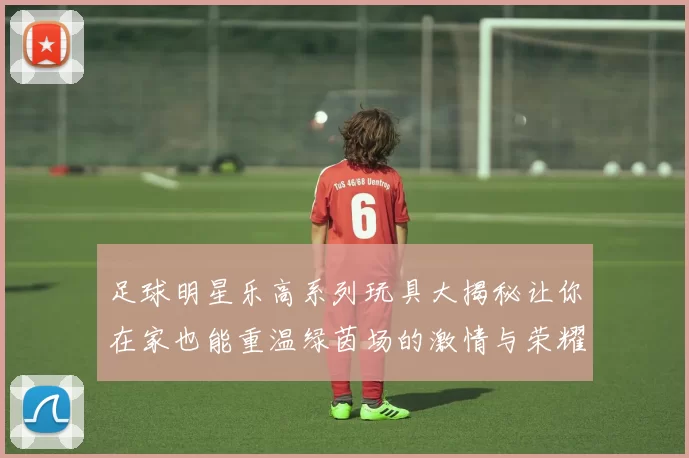 足球明星乐高系列玩具大揭秘让你在家也能重温绿茵场的激情与荣耀