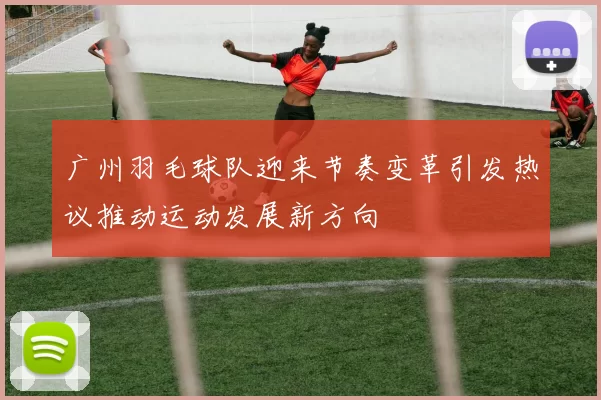 广州羽毛球队迎来节奏变革引发热议推动运动发展新方向