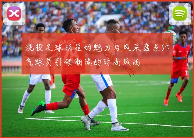 现役足球明星的魅力与风采盘点帅气球员引领潮流的时尚风尚