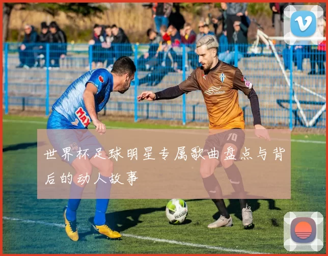 世界杯足球明星专属歌曲盘点与背后的动人故事