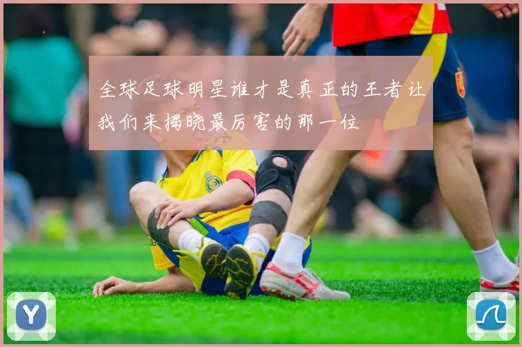 全球足球明星谁才是真正的王者让我们来揭晓最厉害的那一位