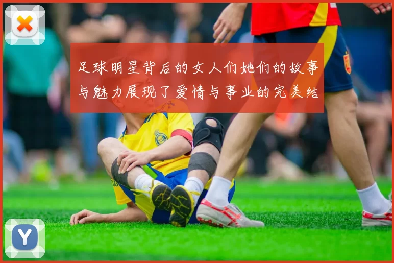 足球明星背后的女人们她们的故事与魅力展现了爱情与事业的完美结合
