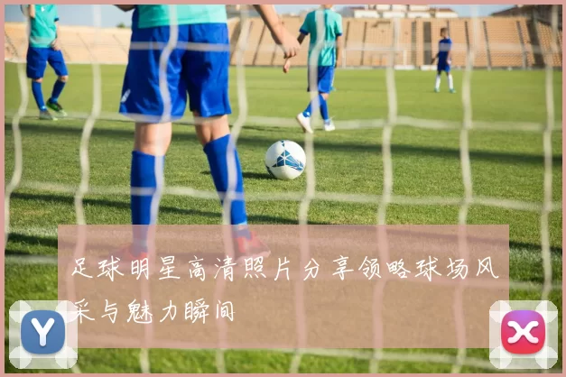 足球明星高清照片分享领略球场风采与魅力瞬间