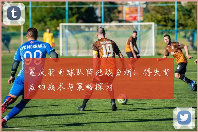 重庆羽毛球队阵地战分析：得失背后的战术与策略探讨