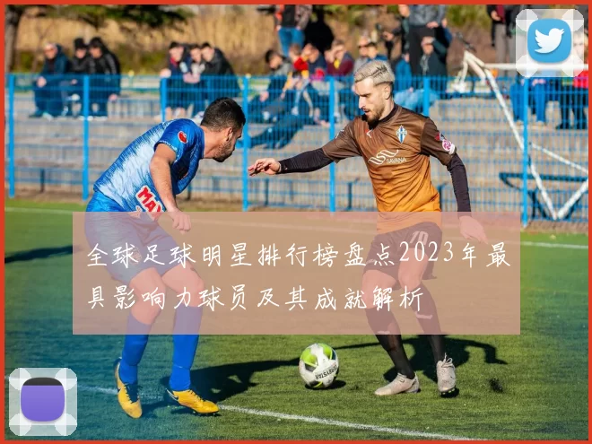 全球足球明星排行榜盘点2023年最具影响力球员及其成就解析