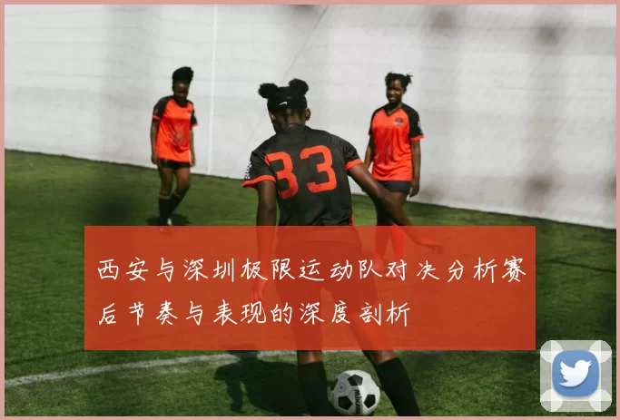 西安与深圳极限运动队对决分析赛后节奏与表现的深度剖析