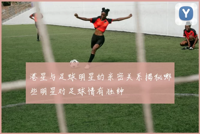 港星与足球明星的亲密关系揭秘哪些明星对足球情有独钟
