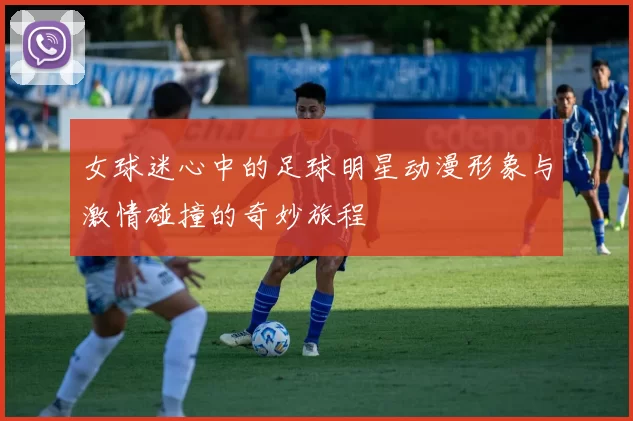 女球迷心中的足球明星动漫形象与激情碰撞的奇妙旅程