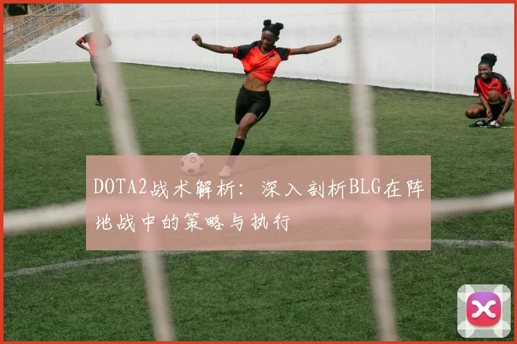 DOTA2战术解析：深入剖析BLG在阵地战中的策略与执行