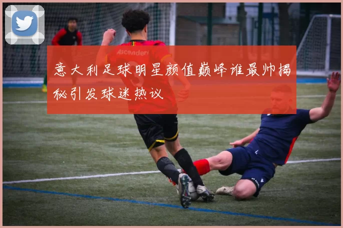 意大利足球明星颜值巅峰谁最帅揭秘引发球迷热议
