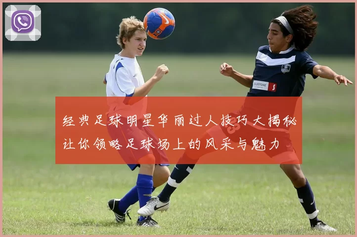 经典足球明星华丽过人技巧大揭秘让你领略足球场上的风采与魅力