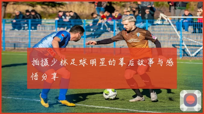 拍摄少林足球明星的幕后故事与感悟分享