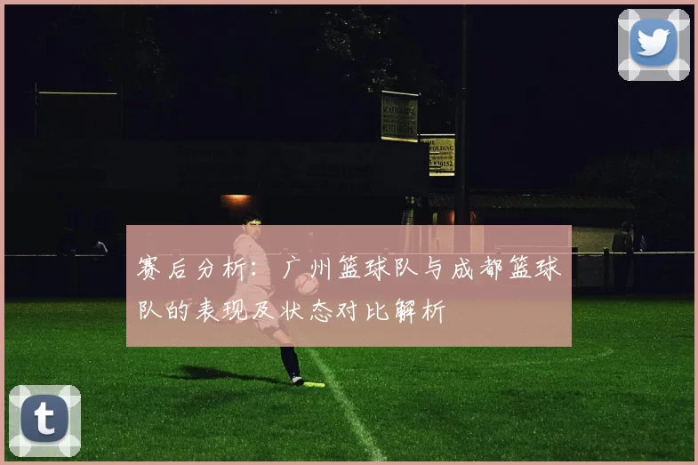 赛后分析：广州篮球队与成都篮球队的表现及状态对比解析
