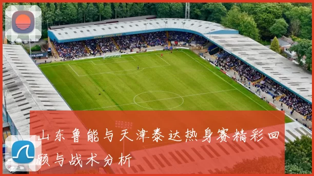 山东鲁能与天津泰达热身赛精彩回顾与战术分析