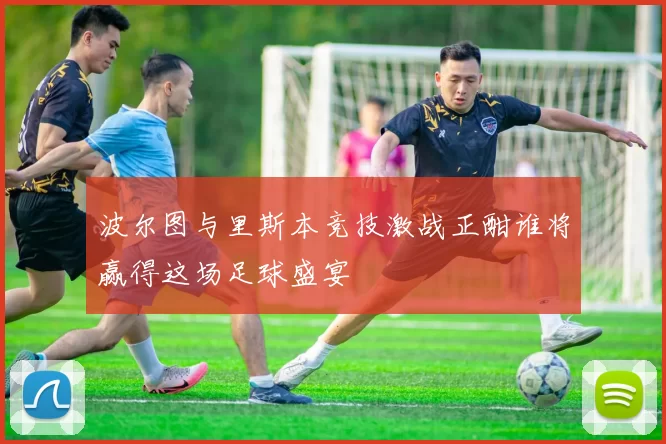 波尔图与里斯本竞技激战正酣谁将赢得这场足球盛宴