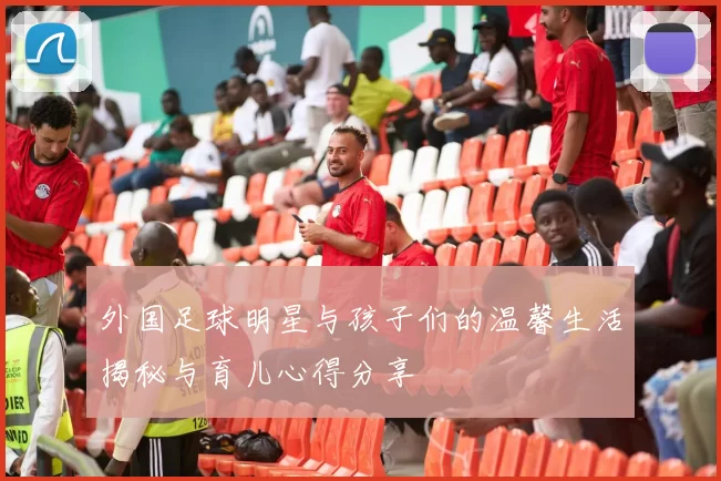 外国足球明星与孩子们的温馨生活揭秘与育儿心得分享