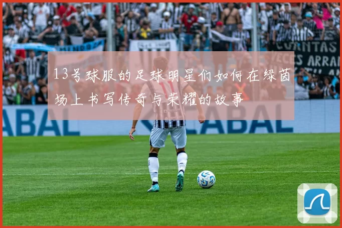 13号球服的足球明星们如何在绿茵场上书写传奇与荣耀的故事