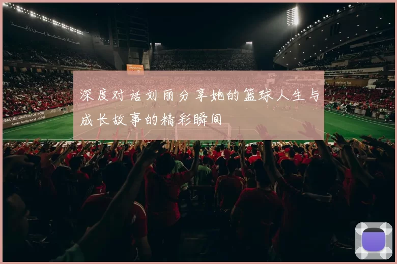 深度对话刘丽分享她的篮球人生与成长故事的精彩瞬间