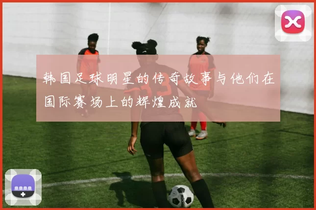 韩国足球明星的传奇故事与他们在国际赛场上的辉煌成就