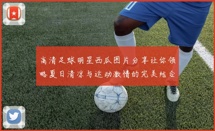 高清足球明星西瓜图片分享让你领略夏日清凉与运动激情的完美结合