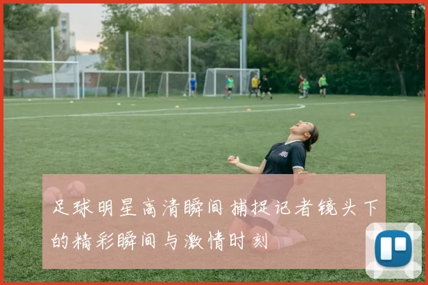 足球明星高清瞬间捕捉记者镜头下的精彩瞬间与激情时刻