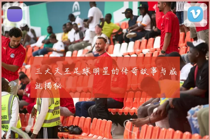 三大天王足球明星的传奇故事与成就揭秘