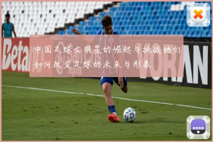 中国足球女明星的崛起与挑战她们如何改变足球的未来与形象