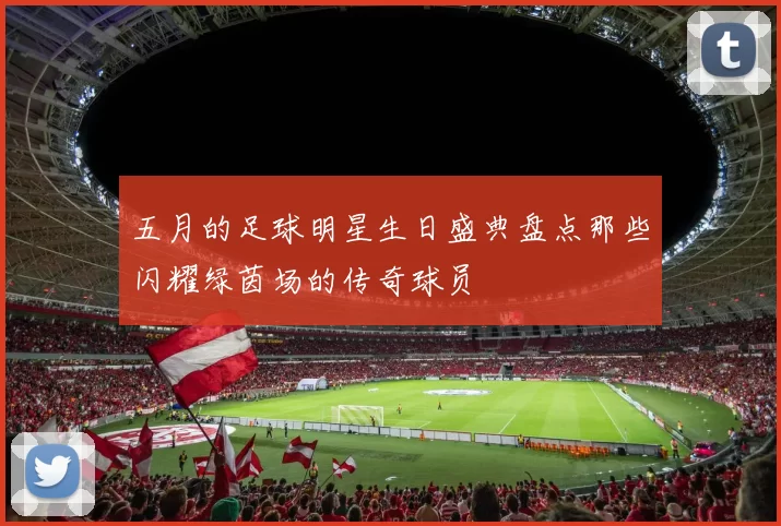 五月的足球明星生日盛典盘点那些闪耀绿茵场的传奇球员