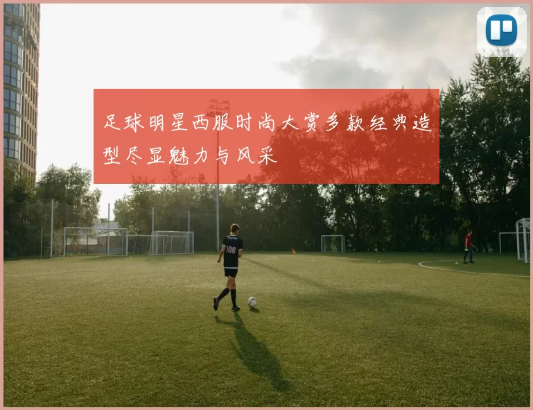 足球明星西服时尚大赏多款经典造型尽显魅力与风采