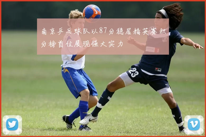 南京乒乓球队以87分稳居精英赛积分榜首位展现强大实力