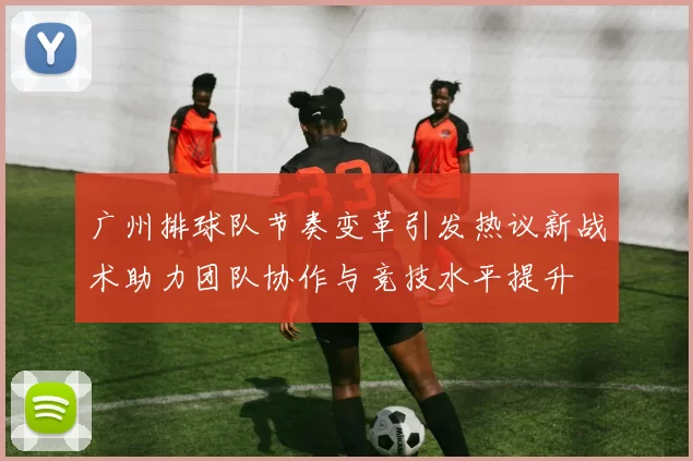 广州排球队节奏变革引发热议新战术助力团队协作与竞技水平提升