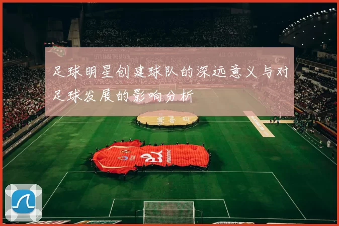 足球明星创建球队的深远意义与对足球发展的影响分析