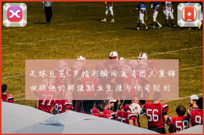 足球巨星C罗精彩瞬间高清图文集锦回顾他的辉煌职业生涯与传奇时刻