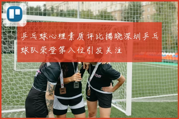 乒乓球心理素质评比揭晓深圳乒乓球队荣登第八位引发关注