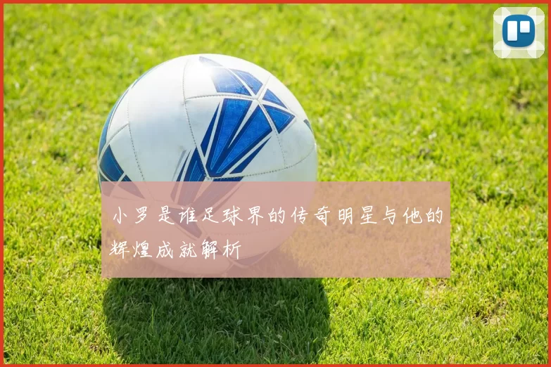 小罗是谁足球界的传奇明星与他的辉煌成就解析