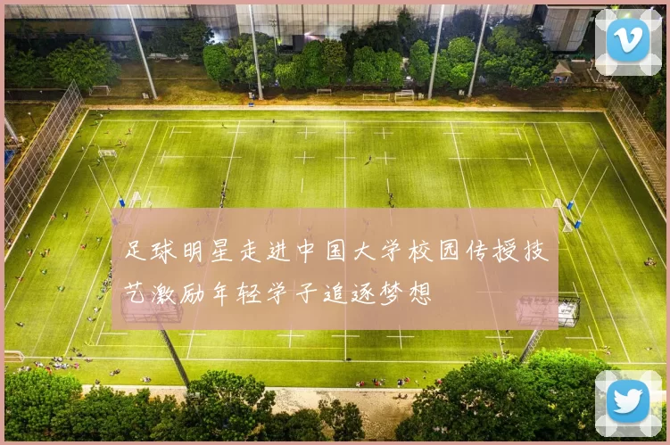 足球明星走进中国大学校园传授技艺激励年轻学子追逐梦想